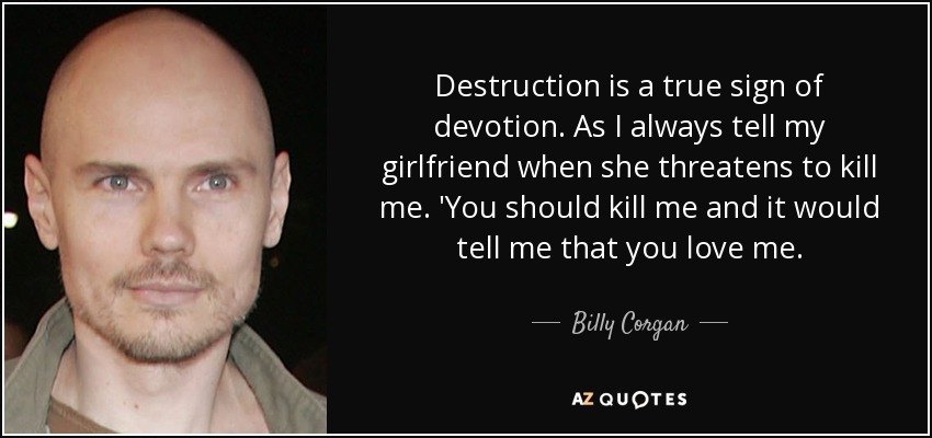 Destruction is a true sign of devotion. As I always tell my girlfriend when she threatens to kill me. 'You should kill me and it would tell me that you love me. - Billy Corgan