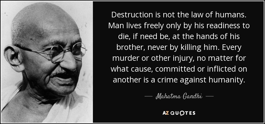 Destruction is not the law of humans. Man lives freely only by his readiness to die, if need be, at the hands of his brother, never by killing him. Every murder or other injury, no matter for what cause, committed or inflicted on another is a crime against humanity. - Mahatma Gandhi