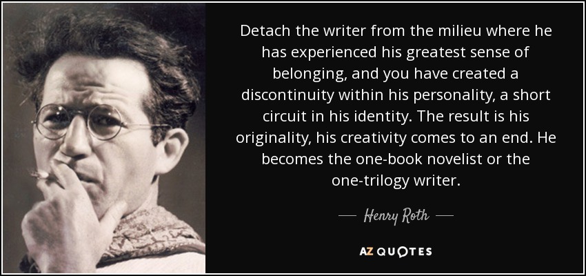 Detach the writer from the milieu where he has experienced his greatest sense of belonging, and you have created a discontinuity within his personality, a short circuit in his identity. The result is his originality, his creativity comes to an end. He becomes the one-book novelist or the one-trilogy writer. - Henry Roth