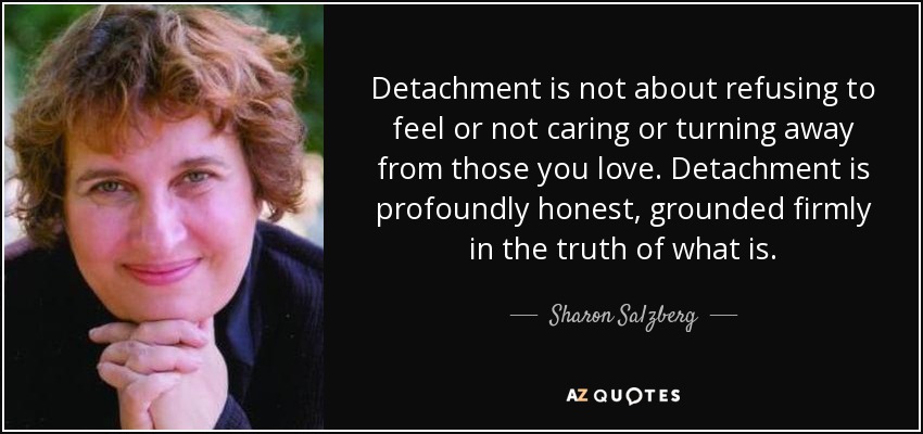 Detachment is not about refusing to feel or not caring or turning away from those you love. Detachment is profoundly honest, grounded firmly in the truth of what is. - Sharon Salzberg