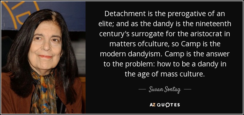 Detachment is the prerogative of an elite; and as the dandy is the nineteenth century's surrogate for the aristocrat in matters ofculture, so Camp is the modern dandyism. Camp is the answer to the problem: how to be a dandy in the age of mass culture. - Susan Sontag