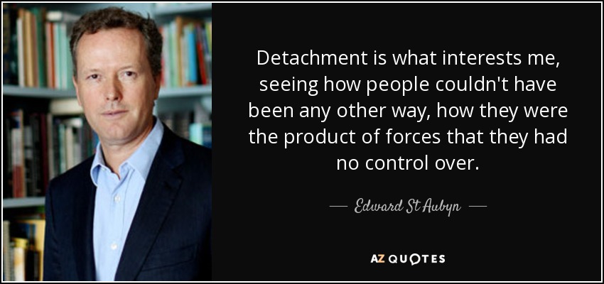 Detachment is what interests me, seeing how people couldn't have been any other way, how they were the product of forces that they had no control over. - Edward St Aubyn