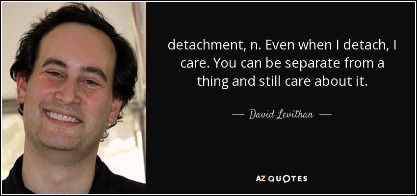 detachment, n. Even when I detach, I care. You can be separate from a thing and still care about it. - David Levithan