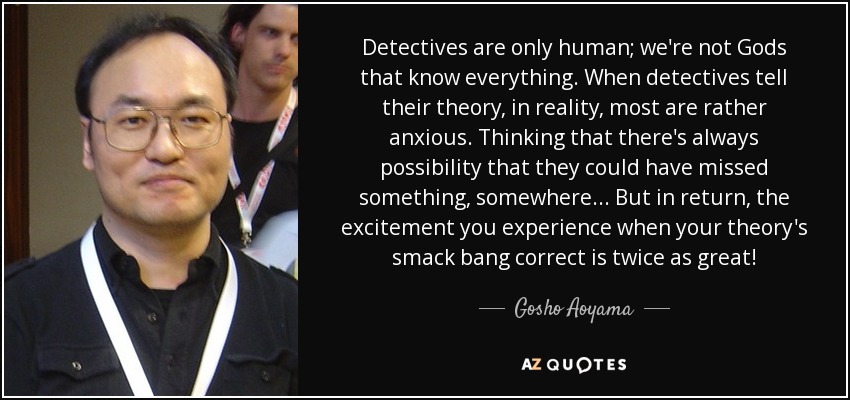 Detectives are only human; we're not Gods that know everything. When detectives tell their theory, in reality, most are rather anxious. Thinking that there's always possibility that they could have missed something, somewhere... But in return, the excitement you experience when your theory's smack bang correct is twice as great! - Gosho Aoyama