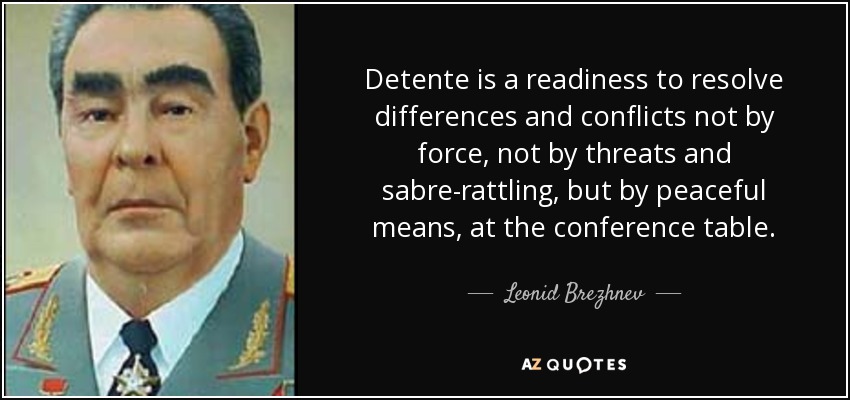 Detente is a readiness to resolve differences and conflicts not by force, not by threats and sabre-rattling, but by peaceful means, at the conference table. - Leonid Brezhnev
