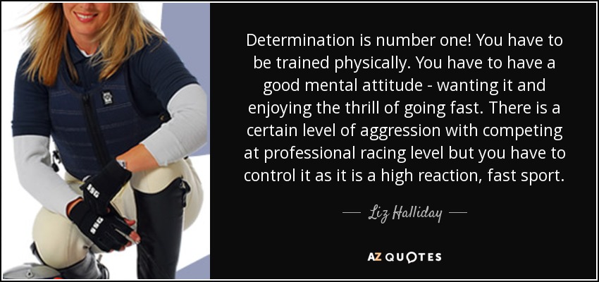 Determination is number one! You have to be trained physically. You have to have a good mental attitude - wanting it and enjoying the thrill of going fast. There is a certain level of aggression with competing at professional racing level but you have to control it as it is a high reaction, fast sport. - Liz Halliday
