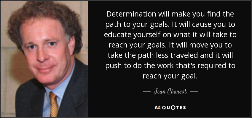 Determination will make you find the path to your goals. It will cause you to educate yourself on what it will take to reach your goals. It will move you to take the path less traveled and it will push to do the work that's required to reach your goal. - Jean Charest