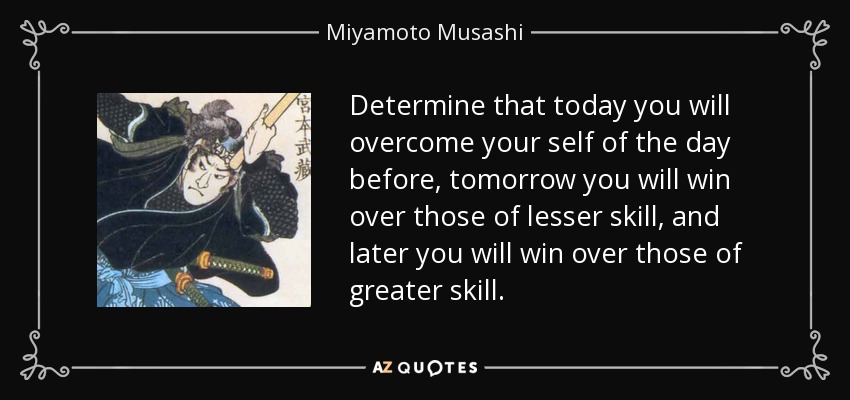 Determine that today you will overcome your self of the day before, tomorrow you will win over those of lesser skill, and later you will win over those of greater skill. - Miyamoto Musashi