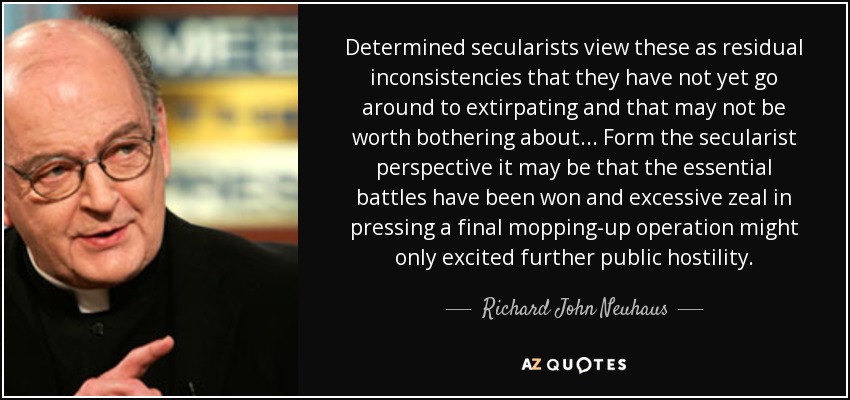 Determined secularists view these as residual inconsistencies that they have not yet go around to extirpating and that may not be worth bothering about... Form the secularist perspective it may be that the essential battles have been won and excessive zeal in pressing a final mopping-up operation might only excited further public hostility. - Richard John Neuhaus