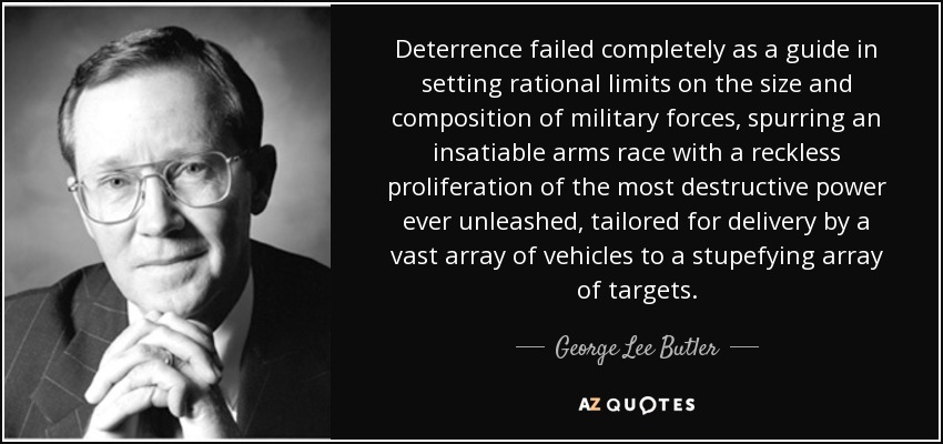 Deterrence failed completely as a guide in setting rational limits on the size and composition of military forces, spurring an insatiable arms race with a reckless proliferation of the most destructive power ever unleashed, tailored for delivery by a vast array of vehicles to a stupefying array of targets. - George Lee Butler