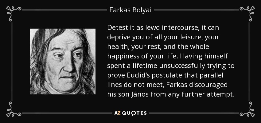 Detest it as lewd intercourse, it can deprive you of all your leisure, your health, your rest, and the whole happiness of your life. Having himself spent a lifetime unsuccessfully trying to prove Euclid's postulate that parallel lines do not meet, Farkas discouraged his son János from any further attempt. - Farkas Bolyai