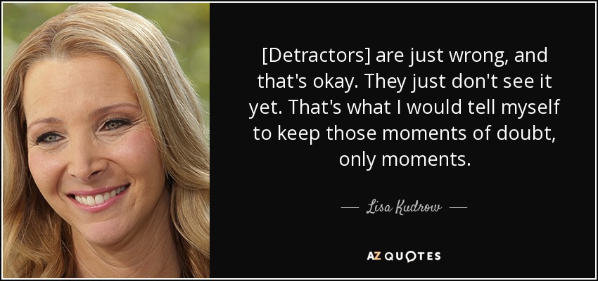 [Detractors] are just wrong, and that's okay. They just don't see it yet. That's what I would tell myself to keep those moments of doubt, only moments. - Lisa Kudrow