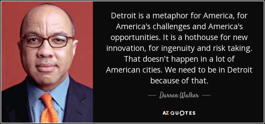 Detroit is a metaphor for America, for America's challenges and America's opportunities. It is a hothouse for new innovation, for ingenuity and risk taking. That doesn't happen in a lot of American cities. We need to be in Detroit because of that. - Darren Walker