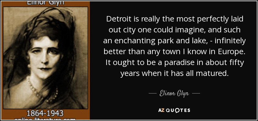 Detroit is really the most perfectly laid out city one could imagine, and such an enchanting park and lake, - infinitely better than any town I know in Europe. It ought to be a paradise in about fifty years when it has all matured. - Elinor Glyn