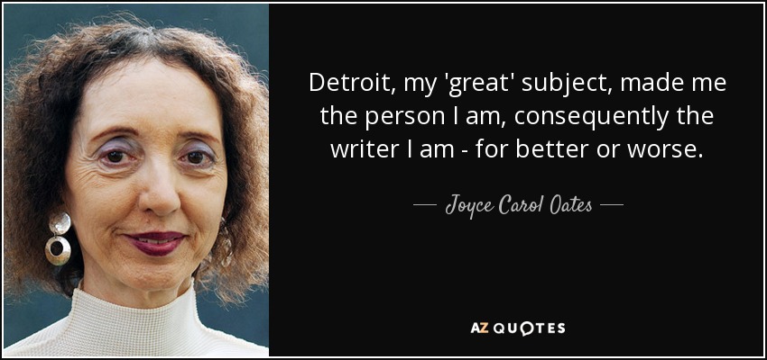 Detroit, my 'great' subject, made me the person I am, consequently the writer I am - for better or worse. - Joyce Carol Oates