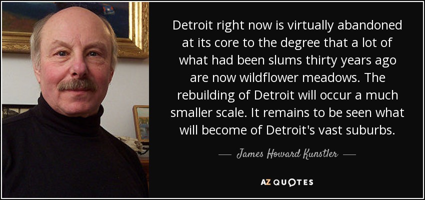 Detroit right now is virtually abandoned at its core to the degree that a lot of what had been slums thirty years ago are now wildflower meadows. The rebuilding of Detroit will occur a much smaller scale. It remains to be seen what will become of Detroit's vast suburbs. - James Howard Kunstler