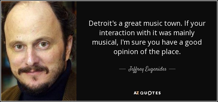 Detroit's a great music town. If your interaction with it was mainly musical, I'm sure you have a good opinion of the place. - Jeffrey Eugenides