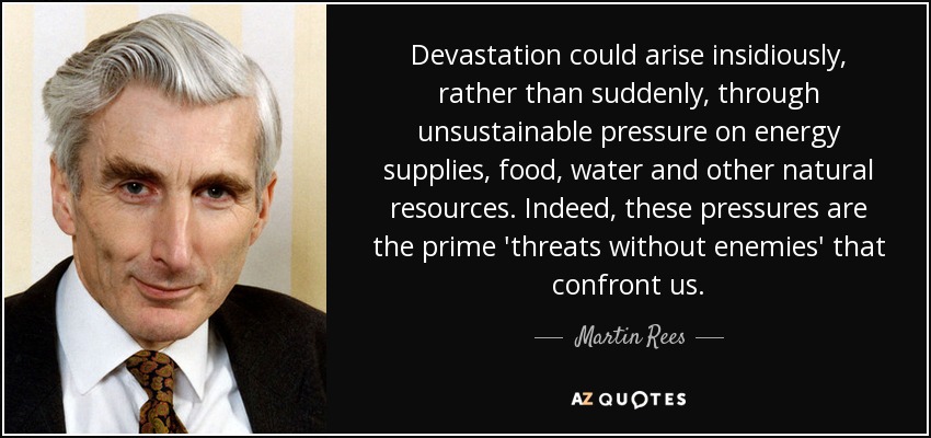 Devastation could arise insidiously, rather than suddenly, through unsustainable pressure on energy supplies, food, water and other natural resources. Indeed, these pressures are the prime 'threats without enemies' that confront us. - Martin Rees