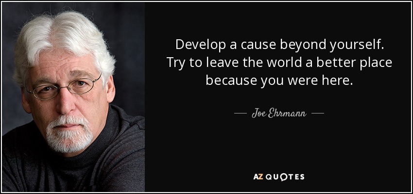 Develop a cause beyond yourself. Try to leave the world a better place because you were here. - Joe Ehrmann
