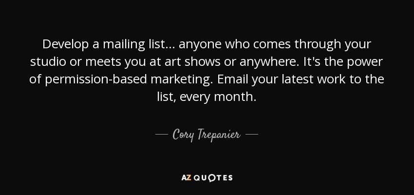 Develop a mailing list... anyone who comes through your studio or meets you at art shows or anywhere. It's the power of permission-based marketing. Email your latest work to the list, every month. - Cory Trepanier