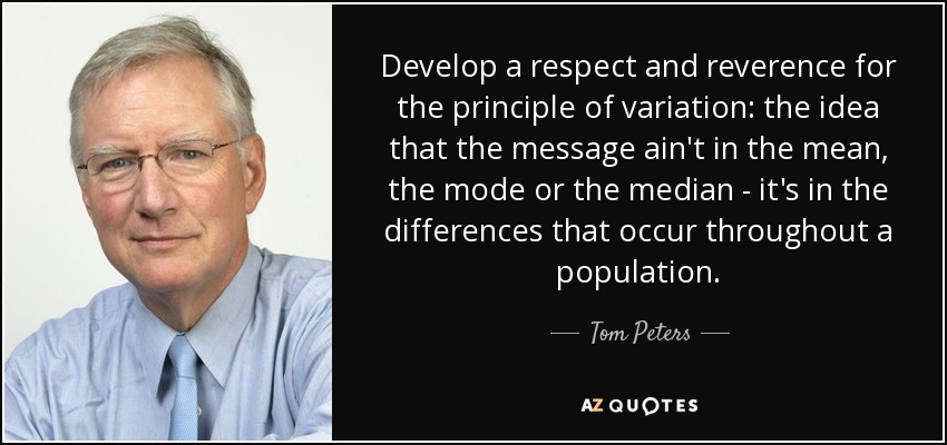 Develop a respect and reverence for the principle of variation: the idea that the message ain't in the mean, the mode or the median - it's in the differences that occur throughout a population. - Tom Peters