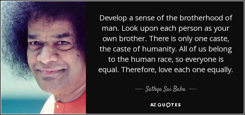 Develop a sense of the brotherhood of man. Look upon each person as your own brother. There is only one caste, the caste of humanity. All of us belong to the human race, so everyone is equal. Therefore, love each one equally. - Sathya Sai Baba