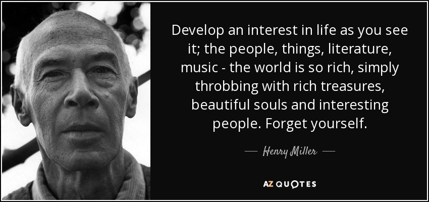 Develop an interest in life as you see it; the people, things, literature, music - the world is so rich, simply throbbing with rich treasures, beautiful souls and interesting people. Forget yourself. - Henry Miller