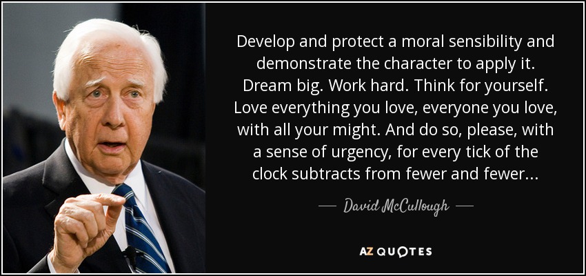 Develop and protect a moral sensibility and demonstrate the character to apply it. Dream big. Work hard. Think for yourself. Love everything you love, everyone you love, with all your might. And do so, please, with a sense of urgency, for every tick of the clock subtracts from fewer and fewer... - David McCullough