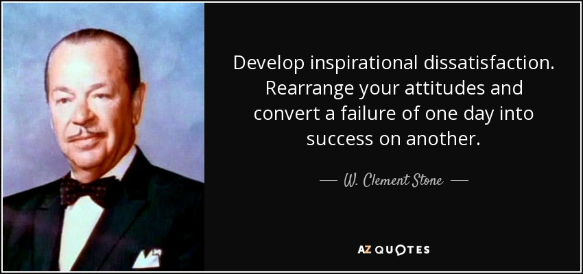 Develop inspirational dissatisfaction. Rearrange your attitudes and convert a failure of one day into success on another. - W. Clement Stone