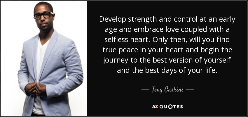 Develop strength and control at an early age and embrace love coupled with a selfless heart. Only then, will you find true peace in your heart and begin the journey to the best version of yourself and the best days of your life. - Tony Gaskins