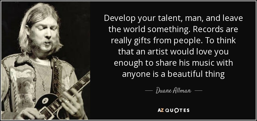 Develop your talent, man, and leave the world something. Records are really gifts from people. To think that an artist would love you enough to share his music with anyone is a beautiful thing - Duane Allman