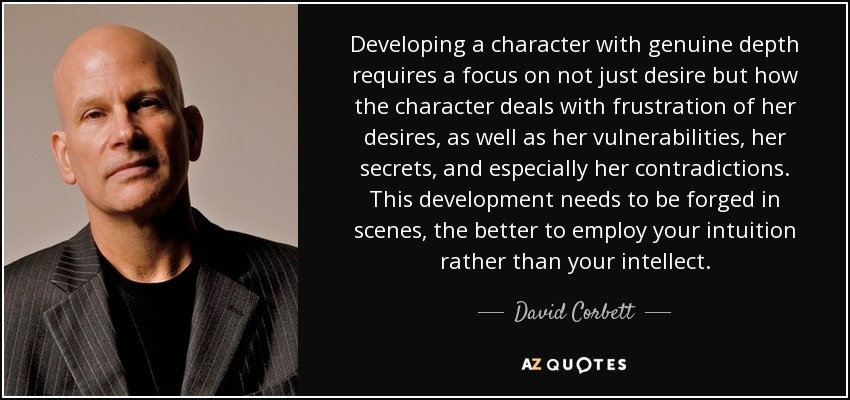 Developing a character with genuine depth requires a focus on not just desire but how the character deals with frustration of her desires, as well as her vulnerabilities, her secrets, and especially her contradictions. This development needs to be forged in scenes, the better to employ your intuition rather than your intellect. - David Corbett