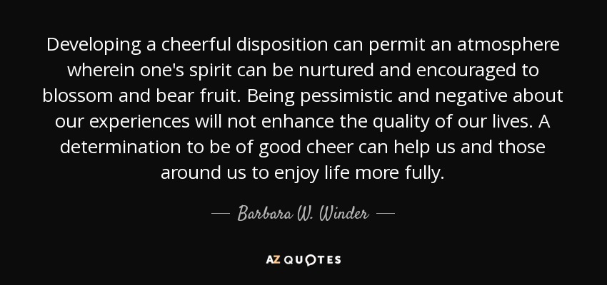 Developing a cheerful disposition can permit an atmosphere wherein one's spirit can be nurtured and encouraged to blossom and bear fruit. Being pessimistic and negative about our experiences will not enhance the quality of our lives. A determination to be of good cheer can help us and those around us to enjoy life more fully. - Barbara W. Winder