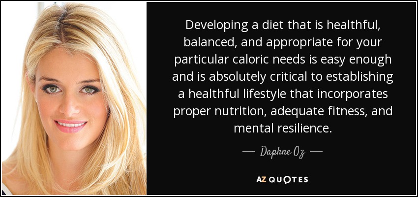 Developing a diet that is healthful, balanced, and appropriate for your particular caloric needs is easy enough and is absolutely critical to establishing a healthful lifestyle that incorporates proper nutrition, adequate fitness, and mental resilience. - Daphne Oz