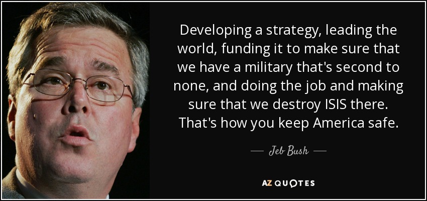 Developing a strategy, leading the world, funding it to make sure that we have a military that's second to none, and doing the job and making sure that we destroy ISIS there. That's how you keep America safe. - Jeb Bush