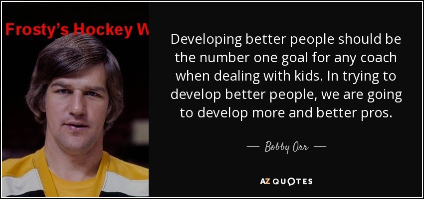 Developing better people should be the number one goal for any coach when dealing with kids. In trying to develop better people, we are going to develop more and better pros. - Bobby Orr