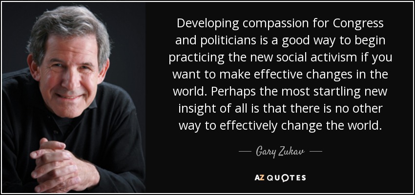 Developing compassion for Congress and politicians is a good way to begin practicing the new social activism if you want to make effective changes in the world. Perhaps the most startling new insight of all is that there is no other way to effectively change the world. - Gary Zukav