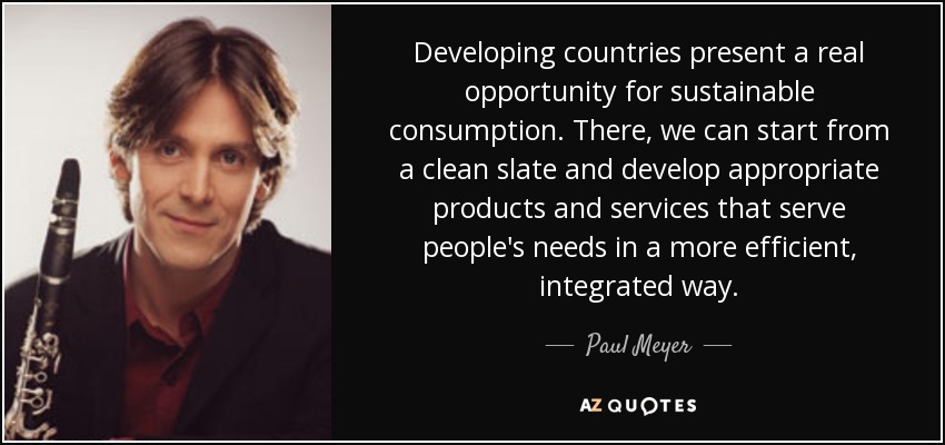 Developing countries present a real opportunity for sustainable consumption. There, we can start from a clean slate and develop appropriate products and services that serve people's needs in a more efficient, integrated way. - Paul Meyer