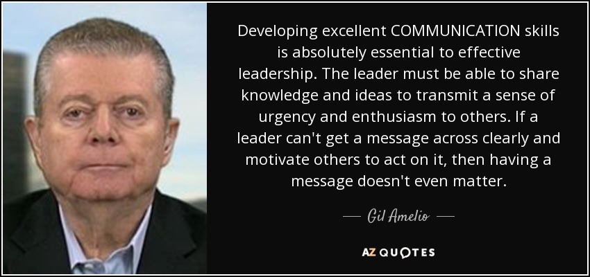 Developing excellent COMMUNICATION skills is absolutely essential to effective leadership. The leader must be able to share knowledge and ideas to transmit a sense of urgency and enthusiasm to others. If a leader can't get a message across clearly and motivate others to act on it, then having a message doesn't even matter. - Gil Amelio