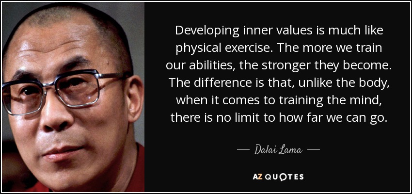 Developing inner values is much like physical exercise. The more we train our abilities, the stronger they become. The difference is that, unlike the body, when it comes to training the mind, there is no limit to how far we can go. - Dalai Lama