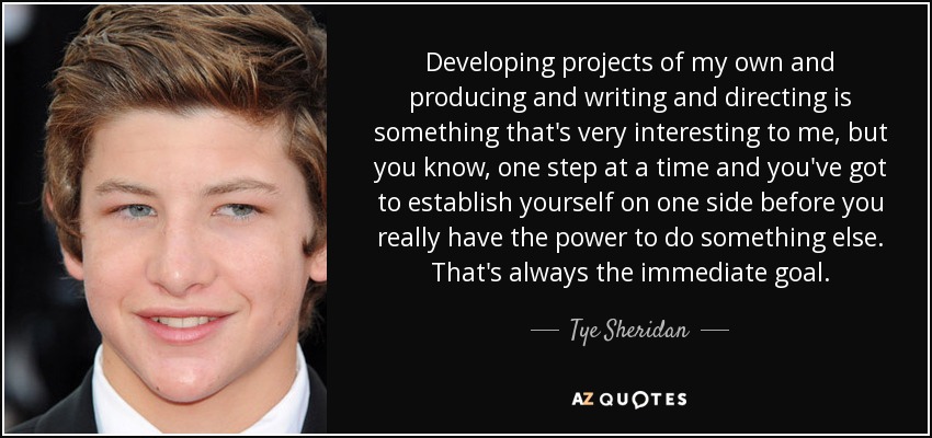 Developing projects of my own and producing and writing and directing is something that's very interesting to me, but you know, one step at a time and you've got to establish yourself on one side before you really have the power to do something else. That's always the immediate goal. - Tye Sheridan