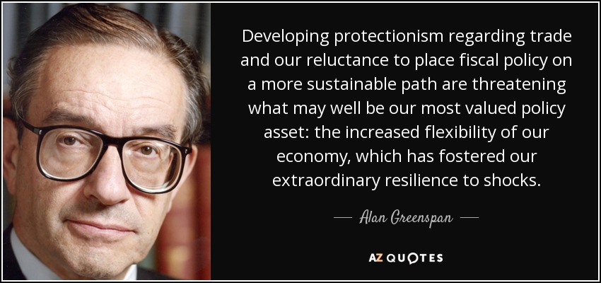 Developing protectionism regarding trade and our reluctance to place fiscal policy on a more sustainable path are threatening what may well be our most valued policy asset: the increased flexibility of our economy, which has fostered our extraordinary resilience to shocks. - Alan Greenspan