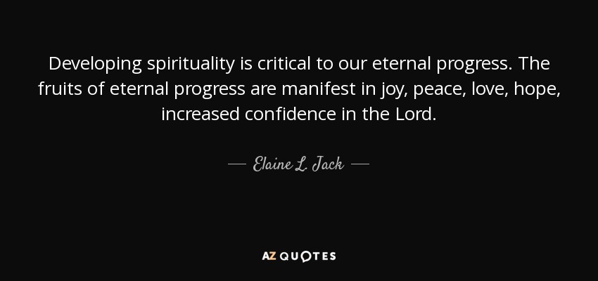 Developing spirituality is critical to our eternal progress. The fruits of eternal progress are manifest in joy, peace, love, hope, increased confidence in the Lord. - Elaine L. Jack