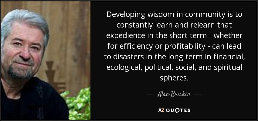 Developing wisdom in community is to constantly learn and relearn that expedience in the short term - whether for efficiency or profitability - can lead to disasters in the long term in financial, ecological, political, social, and spiritual spheres. - Alan Briskin