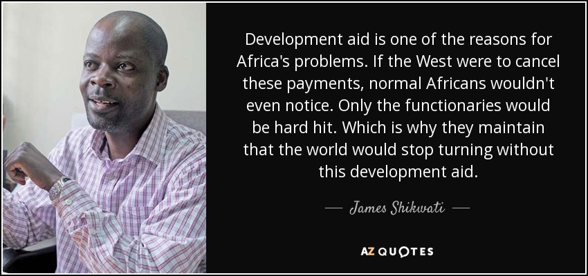 Development aid is one of the reasons for Africa's problems. If the West were to cancel these payments, normal Africans wouldn't even notice. Only the functionaries would be hard hit. Which is why they maintain that the world would stop turning without this development aid. - James Shikwati