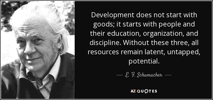 Development does not start with goods; it starts with people and their education, organization, and discipline. Without these three, all resources remain latent, untapped, potential. - E. F. Schumacher