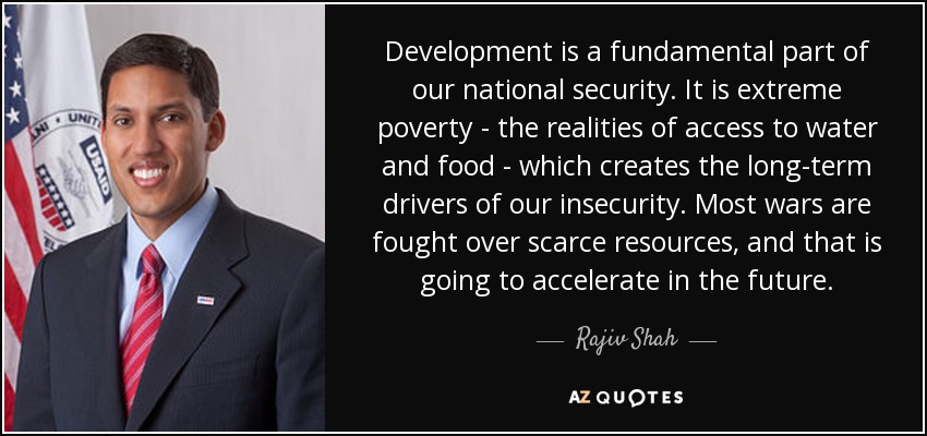 Development is a fundamental part of our national security. It is extreme poverty - the realities of access to water and food - which creates the long-term drivers of our insecurity. Most wars are fought over scarce resources, and that is going to accelerate in the future. - Rajiv Shah