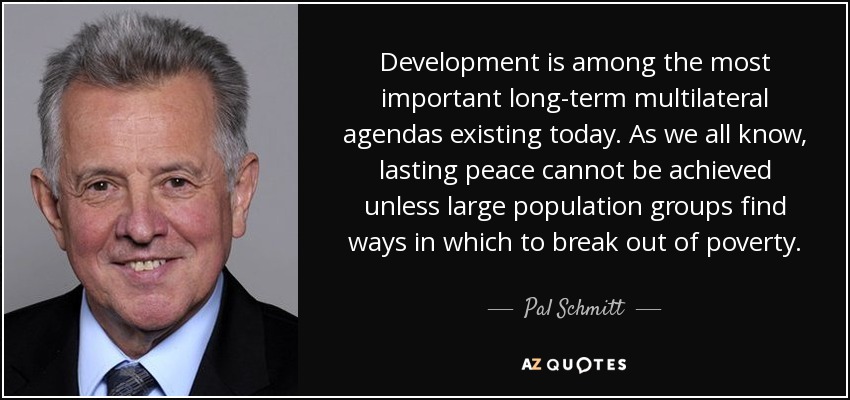 Development is among the most important long-term multilateral agendas existing today. As we all know, lasting peace cannot be achieved unless large population groups find ways in which to break out of poverty. - Pal Schmitt