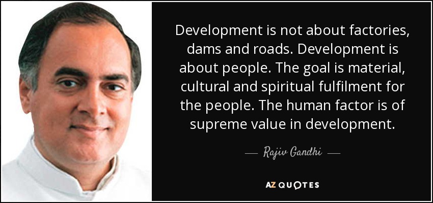 Development is not about factories, dams and roads. Development is about people. The goal is material, cultural and spiritual fulfilment for the people. The human factor is of supreme value in development. - Rajiv Gandhi