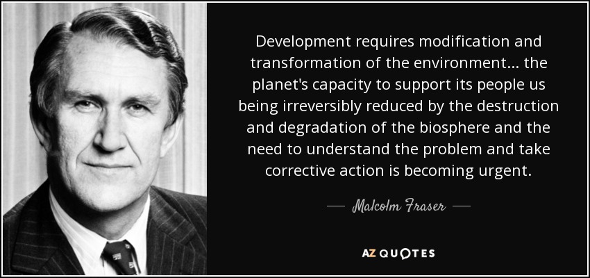 Development requires modification and transformation of the environment... the planet's capacity to support its people us being irreversibly reduced by the destruction and degradation of the biosphere and the need to understand the problem and take corrective action is becoming urgent. - Malcolm Fraser